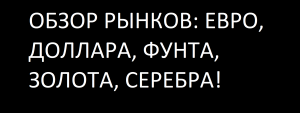 ОБЗОР РЫНКОВ: ЕВРО, ДОЛЛАРА, ФУНТА, ЗОЛОТА, СЕРЕБРА!
